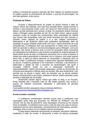 público e incentivá-los quanto à atenção. No final, realizar um questionamento
ao público quanto ao entendimento da história, o que fez tal personagem, do
que eles gostaram, entre outros.
Produção de Vídeos
Durante o desenvolvimento do projeto os alunos tiveram a idéia de
colocar vídeos das histórias; com isso ficou decidido filmar, assistir primeiro e
verificar o que precisaria mudar, como “um rascunho” feita durante a escrita, e
depois, se tudo estivesse bom, anexar no blog. Foi necessário realizar diversas
vezes a filmagem pelas questões de tom de voz (falar baixo), alguns grupos
quiseram mudar as funções dos componentes, falas importantes da história
que haviam sido esquecidas; tudo isso sendo levantado por eles mesmos e,
portanto, foram capazes de avaliar a si e aos colegas confrontando,
defendendo e até aceitando idéias pela justificativa apresentada, além da
aceitação do grupo avaliado observando com isso o desenvolvimento de suas
competências. A professora teve que acompanhar e mediar todo o processo,
além de aprender a utilizar os recursos tecnológicos para a filmagem, como por
exemplo, não tremer a câmera, pois no início foi necessário filmar novamente
por despreparo da professora e que durante a avaliação do material gravado foi
citado pelos alunos de sala. A professora concordou com a crítica e explicou à
classe que estava aprendendo a manusear com a máquina, pois antes apenas
tirava foto, e agora já estava salvando no computador e passando para os
alunos. Então, a professora começou a desenvolver algumas habilidades com
os alunos. O papel do professor é ser motivador e motivado, o de direcionar a
elaboração e gestão de todo o processo de aprendizagem. Ele ajuda a
conseguir material, auxilia no uso e exploração, lembrando as
responsabilidades, realiza intervenções adequadas, remete as ferramentas de
consulta para pesquisa e reflexão sobre as dúvidas. Não atua diretamente, mas
permite que os alunos o façam, além de perceber que os alunos também
trazem conhecimentos e que todos, professor e alunos, podem aprender juntos
durante a realização de um projeto.
Atualmente existem alguns vídeos que estão no blog, e no Youtube,
tendo recebido até o momento mais de 180 visitas (acesso); isso mostra o
quanto um trabalho consciente, desafiador e estimulante dá grandes
resultados.
Você poderá conferir acessando nosso endereço eletrônico:
www.pequenoscontadoresdehistoria.blogspot.com
E-mail enviado e recebido
A professora coordenadora Cândida trouxe para a professora uma
reportagem sobre blog que encontrou na “Revista do Professor” ano 26,
número 103 do mês de julho/2010. Essa reportagem encontra-se nos anexos
finais do trabalho. A professora levou para a sala de aula e leu para os alunos,
explorando termos como protocolos, armazenamento de informações, servidor,
postagem, links e outros. Foi um trabalho mesmo de pesquisa.
O blog estava realmente aproximando as pessoas, permitindo reflexões,
ampliando a visão de mundo, e oferecendo a todos os leitores produções
 