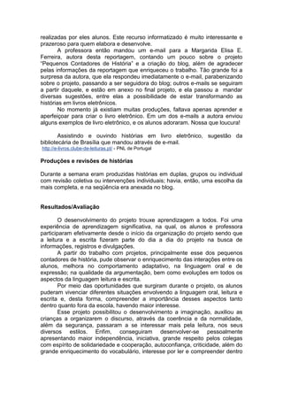realizadas por eles alunos. Este recurso informatizado é muito interessante e
prazeroso para quem elabora e desenvolve.
A professora então mandou um e-mail para a Margarida Elisa E.
Ferreira, autora desta reportagem, contando um pouco sobre o projeto
“Pequenos Contadores de História” e a criação do blog, além de agradecer
pelas informações da reportagem que enriqueceu o trabalho. Tão grande foi a
surpresa da autora, que ela respondeu imediatamente o e-mail, parabenizando
sobre o projeto, passando a ser seguidora do blog; outros e-mails se seguiram
a partir daquele, e estão em anexo no final projeto, e ela passou a mandar
diversas sugestões, entre elas a possibilidade de estar transformando as
histórias em livros eletrônicos.
No momento já existiam muitas produções, faltava apenas aprender e
aperfeiçoar para criar o livro eletrônico. Em um dos e-mails a autora enviou
alguns exemplos de livro eletrônico, e os alunos adoraram. Nossa que loucura!
Assistindo e ouvindo histórias em livro eletrônico, sugestão da
bibliotecária de Brasília que mandou através de e-mail.
http://e-livros.clube-de-leituras.pt/ - PNL de Portugal
Produções e revisões de histórias
Durante a semana eram produzidas histórias em duplas, grupos ou individual
com revisão coletiva ou intervenções individuais; havia, então, uma escolha da
mais completa, e na seqüência era anexada no blog.
Resultados/Avaliação
O desenvolvimento do projeto trouxe aprendizagem a todos. Foi uma
experiência de aprendizagem significativa, na qual, os alunos e professora
participaram efetivamente desde o início da organização do projeto sendo que
a leitura e a escrita fizeram parte do dia a dia do projeto na busca de
informações, registros e divulgações.
A partir do trabalho com projetos, principalmente esse dos pequenos
contadores de história, pude observar o enriquecimento das interações entre os
alunos, melhora no comportamento adaptativo, na linguagem oral e de
expressão; na qualidade da argumentação, bem como evoluções em todos os
aspectos da linguagem leitura e escrita.
Por meio das oportunidades que surgiram durante o projeto, os alunos
puderam vivenciar diferentes situações envolvendo a linguagem oral, leitura e
escrita e, desta forma, compreender a importância desses aspectos tanto
dentro quanto fora da escola, havendo maior interesse.
Esse projeto possibilitou o desenvolvimento a imaginação, auxiliou as
crianças a organizarem o discurso, através da coerência e da normalidade,
além da segurança, passaram a se interessar mais pela leitura, nos seus
diversos estilos. Enfim, conseguiram desenvolver-se pessoalmente
apresentando maior independência, iniciativa, grande respeito pelos colegas
com espírito de solidariedade e cooperação, autoconfiança, criticidade, além do
grande enriquecimento do vocabulário, interesse por ler e compreender dentro
 
