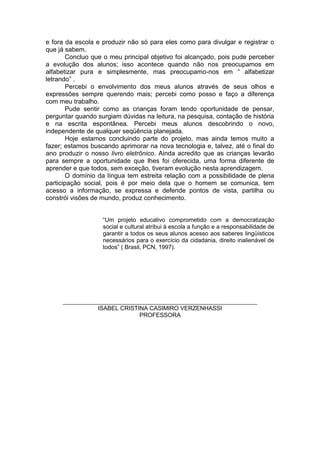 e fora da escola e produzir não só para eles como para divulgar e registrar o
que já sabem.
Concluo que o meu principal objetivo foi alcançado, pois pude perceber
a evolução dos alunos; isso acontece quando não nos preocupamos em
alfabetizar pura e simplesmente, mas preocupamo-nos em “ alfabetizar
letrando” .
Percebi o envolvimento dos meus alunos através de seus olhos e
expressões sempre querendo mais; percebi como posso e faço a diferença
com meu trabalho.
Pude sentir como as crianças foram tendo oportunidade de pensar,
perguntar quando surgiam dúvidas na leitura, na pesquisa, contação de história
e na escrita espontânea. Percebi meus alunos descobrindo o novo,
independente de qualquer seqüência planejada.
Hoje estamos concluindo parte do projeto, mas ainda temos muito a
fazer; estamos buscando aprimorar na nova tecnologia e, talvez, até o final do
ano produzir o nosso livro eletrônico. Ainda acredito que as crianças levarão
para sempre a oportunidade que lhes foi oferecida, uma forma diferente de
aprender e que todos, sem exceção, tiveram evolução nesta aprendizagem.
O domínio da língua tem estreita relação com a possibilidade de plena
participação social, pois é por meio dela que o homem se comunica, tem
acesso a informação, se expressa e defende pontos de vista, partilha ou
constrói visões de mundo, produz conhecimento.
“Um projeto educativo comprometido com a democratização
social e cultural atribui à escola a função e a responsabilidade de
garantir a todos os seus alunos acesso aos saberes lingüísticos
necessários para o exercício da cidadania, direito inalienável de
todos” ( Brasil, PCN, 1997).
___________________________________________________________
ISABEL CRISTINA CASIMIRO VERZENHASSI
PROFESSORA
 