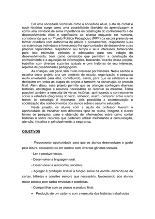 Em uma sociedade tecnicista como a sociedade atual, o ato de contar e
ouvir histórias surge como uma possibilidade libertária de aprendizagem e
como uma atividade de suma importância na construção do conhecimento e do
desenvolvimento ético e significativo da criança enquanto ser humano,
considerando que no Projeto Político Pedagógico (PPP) da escola pretende-se
formar cidadãos com autonomia de atitude e pensamentos, respeitando suas
características individuais e fornecendo-lhe oportunidades de desenvolver suas
próprias capacidades, respeitando seu tempo e seus interesses, fornecendo
para isso estímulos variados e adequados para seu estágio de
desenvolvimento, bem como conteúdos que permitam a construção do
conhecimento e a aquisição de informações, buscando, através desse projeto,
trabalhar com diversos suportes textuais e com histórias de seu interesse,
repletas de possibilidades pedagógicas.
As crianças, em geral, têm muito interesse por histórias. Neste sentido a
escolha deste projeto cria um contexto de estudo, organização e pesquisa
muito envolvente para elas, contribuindo, assim, para que se esforcem e se
dediquem em todas as etapas do projeto e também na construção do produto
final. Além disso, esse projeto permite que as crianças conheçam diversas
histórias, estratégias e recursos necessários ao recontar as mesmas. Torna
possível também a reescrita de várias histórias, aprimorando o conhecimento
sobre a estrutura (diagrama) do texto, sabendo, assim, comparar entre outros
textos; tal estratégia é importante, pois possibilita a sistematização e
socialização dos conhecimentos dos alunos sobre o assunto estudado.
Neste projeto, os alunos com a ajuda do professor tiveram a
oportunidade de trabalhar com diferentes tipos de textos, imagens e outras
fontes de pesquisa, para a obtenção de informações sobre como contar
histórias e sobre recursos que poderiam utilizar melhorando a comunicação,
atenção, iniciativa e, principalmente, a segurança.
OBJETIVOS
- Proporcionar oportunidade para que os alunos desenvolvam o gosto
pela leitura, colocando-os em contato com diversos gêneros textuais.
- Ler e produzir textos.
- Desenvolver a linguagem oral.
- Desenvolver a autonomia, iniciativa.
- Agregar à produção textual a função social da escrita utilizando-se de
cartas, bilhetes e convites sempre que necessário, favorecendo aos alunos
maior contato com cartas enviadas e recebidas.
- Compartilhar com os alunos o produto final:
Produção de um caderno com a reescrita das histórias trabalhadas
 