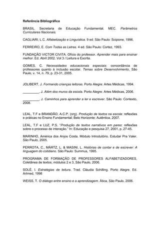 Referência Bibliográfica
BRASIL. Secretaria de Educação Fundamental. MEC. Parâmetros
Curriculares Nacionais.
CAGLIARI, L.C. Alfabetização e Linguística. 9 ed. São Paulo: Scipione, 1996.
FERREIRO, E. Com Todas as Letras. 4 ed. São Paulo: Cortez, 1993.
FUNDAÇÃO VICTOR CIVITA. Ofício do professor. Aprender mais para ensinar
melhor. Ed. Abril 2002. Vol 3 / Leitura e Escrita.
GOMES, C. Necessidades educacionais especiais: concordância de
professores quanto à inclusão escolar. Temas sobre Desenvolvimento, São
Paulo, v. 14, n. 79, p. 23-31, 2005.
JOLIBERT, J. Formando crianças leitoras. Porto Alegre: Artes Médicas, 1994.
_________, J. Além dos muros da escola. Porto Alegre: Artes Médicas, 2006.
_________, J. Caminhos para aprender a ler e escrever. São Paulo: Contexto,
2008.
LEAL, T.F e BRANDÃO, A.C.P. (org). Produção de textos na escola: reflexões
e práticas no Ensino Fundamental; Belo Horizonte: Autêntica, 2007.
LEAL, T.F e LUZ, P.S. “Produção de textos narrativos em pares: reflexões
sobre o processo de interação.” In: Educação e pesquisa 27, 2001, p. 27-45.
MARINHO, América dos Anjos Costa. Módulo Introdutório. Estudar Pra Valer.
São Paulo, 2005.
PERROTA, C., MÄRTZ, L. & MASINI, L. Histórias de contar e de escrever: A
linguagem do cotidiano. São Paulo: Summus, 1995.
PROGRAMA DE FORMAÇÃO DE PROFESSORES ALFABETIZADORES,
Coletânea de textos; módulos 2 e 3, São Paulo, 2006.
SOLÉ, I. Estratégias de leitura. Trad. Cláudia Schilling. Porto Alegre. Ed.
Artmed, 1998
WEISS, T. O diálogo entre ensino e a aprendizagem. Ática, São Paulo, 2006.
 