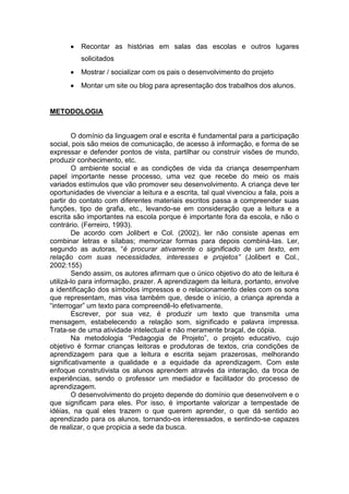 Recontar as histórias em salas das escolas e outros lugares
solicitados
Mostrar / socializar com os pais o desenvolvimento do projeto
Montar um site ou blog para apresentação dos trabalhos dos alunos.
METODOLOGIA
O domínio da linguagem oral e escrita é fundamental para a participação
social, pois são meios de comunicação, de acesso à informação, e forma de se
expressar e defender pontos de vista, partilhar ou construir visões de mundo,
produzir conhecimento, etc.
O ambiente social e as condições de vida da criança desempenham
papel importante nesse processo, uma vez que recebe do meio os mais
variados estímulos que vão promover seu desenvolvimento. A criança deve ter
oportunidades de vivenciar a leitura e a escrita, tal qual vivenciou a fala, pois a
partir do contato com diferentes materiais escritos passa a compreender suas
funções, tipo de grafia, etc., levando-se em consideração que a leitura e a
escrita são importantes na escola porque é importante fora da escola, e não o
contrário. (Ferreiro, 1993).
De acordo com Jolibert e Col. (2002), ler não consiste apenas em
combinar letras e sílabas; memorizar formas para depois combiná-las. Ler,
segundo as autoras, “é procurar ativamente o significado de um texto, em
relação com suas necessidades, interesses e projetos” (Jolibert e Col.,
2002:155)
Sendo assim, os autores afirmam que o único objetivo do ato de leitura é
utilizá-lo para informação, prazer. A aprendizagem da leitura, portanto, envolve
a identificação dos símbolos impressos e o relacionamento deles com os sons
que representam, mas visa também que, desde o início, a criança aprenda a
“interrogar” um texto para compreendê-lo efetivamente.
Escrever, por sua vez, é produzir um texto que transmita uma
mensagem, estabelecendo a relação som, significado e palavra impressa.
Trata-se de uma atividade intelectual e não meramente braçal, de cópia.
Na metodologia “Pedagogia de Projeto”, o projeto educativo, cujo
objetivo é formar crianças leitoras e produtoras de textos, cria condições de
aprendizagem para que a leitura e escrita sejam prazerosas, melhorando
significativamente a qualidade e a equidade da aprendizagem. Com este
enfoque construtivista os alunos aprendem através da interação, da troca de
experiências, sendo o professor um mediador e facilitador do processo de
aprendizagem.
O desenvolvimento do projeto depende do domínio que desenvolvem e o
que significam para eles. Por isso, é importante valorizar a tempestade de
idéias, na qual eles trazem o que querem aprender, o que dá sentido ao
aprendizado para os alunos, tornando-os interessados, e sentindo-se capazes
de realizar, o que propicia a sede da busca.
 
