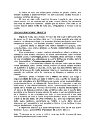 As idéias de cada um podem gerar conflitos, no projeto coletivo, mas
também favorece o desenvolvimento de personalidades sólidas, flexíveis e
solidárias, tornando-os críticos.
O meio no qual estão inseridos torna-se importante para troca de
conhecimento, pois as pessoas com as quais trocam informações são reais e
não livros de exercícios rotineiros. Sabem que ao mandar uma carta ou um
convite, alguém estará lendo do outro lado, enriquecendo a função social da
escrita.
DESENVOLVIMENTO DO PROJETO
O projeto iniciou-se no mês de fevereiro do ano de 2010 com uma turma
de alunos de 3° ano na faixa etária de 7 a 8 anos, durante uma roda da
conversa para levantamento do que gostariam de aprender durante o ano letivo
(tempestade de idéias). Um dos itens levantado foi ouvir e contar histórias.
A próxima etapa foi discutir como iríamos realizar esse projeto, como
seria chamado, o que iríamos precisar e a função e responsabilidade de cada
um dentro do grupo.
Para a criação do nome do projeto os alunos foram falando as idéias e a
professora como escriba colocando na lousa, questionando como escrever,
que letras utilizar, segmentação, palavras repetidas, idéias parecidas e outros.
No final foi realizada uma votação para a escolha do título do projeto e com 12
votos ficou decidido: “Pequenos contadores de história”.
Depois do nome escolhido a classe decidiu que vários tipos de textos
seriam estudados como: fábulas, contos, histórias de terror, lendas, histórias
em quadrinhos e outros; concluiu-se, assim, que para trabalharmos com esse
projeto teríamos que ler muito, pesquisar recursos e materiais para utilizar na
contação de histórias, além de reescrever as histórias e registrar em um
caderno.
Iniciou-se, então, o trabalho com a maleta de leitura, que exigia a
responsabilidade de levar para casa e trazer no dia seguinte; tal estratégia já
havia sido utilizada no ano de 2009 com essa mesma turma, tendo sido obtidos
excelentes resultados naquela ocasião. Dessa forma, a professora trouxe uma
nova maleta e um caderno decorado; então, coletivamente foram criadas as
regras para a maleta, que recebeu na seqüência o registro dessas regras por
um aluno e os demais assinaram. Ficou também decidido que a escolha do(a)
aluno(a) a levar diariamente seria através de sorteio e o(a) aluno(a) teria que ir
até a biblioteca da escola escolher um livro, encaminhar-se até a sala onde
está a máquina de xerox e copiar a capa que deveria, então, ser anexada no
caderno e ao lado desta, em uma outra folha, o(a) aluno(a) completaria com o
título, autor, ilustrador, comentário da história e nome do(a) aluno(a);
finalmente, o(a) aluno(a) teria que socializar a história com a família e com os
colegas da classe no dia seguinte.
É importante destacar que essa última parte foi idéia de um dos alunos
da classe, o João, que durante a organização do caderno colocou:
João: “Professora se eu contar a história para meu irmão em casa já estou
treinando para contar aqui na escola né?
 