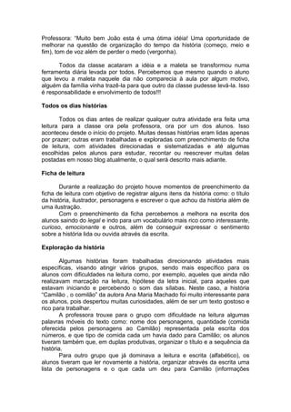 Professora: “Muito bem João esta é uma ótima idéia! Uma oportunidade de
melhorar na questão de organização do tempo da história (começo, meio e
fim), tom de voz além de perder o medo (vergonha).
Todos da classe acataram a idéia e a maleta se transformou numa
ferramenta diária levada por todos. Percebemos que mesmo quando o aluno
que levou a maleta naquele dia não comparecia à aula por algum motivo,
alguém da família vinha trazê-la para que outro da classe pudesse levá-la. Isso
é responsabilidade e envolvimento de todos!!!
Todos os dias histórias
Todos os dias antes de realizar qualquer outra atividade era feita uma
leitura para a classe ora pela professora, ora por um dos alunos. Isso
aconteceu desde o início do projeto. Muitas dessas histórias eram lidas apenas
por prazer; outras eram trabalhadas e exploradas com preenchimento de ficha
de leitura, com atividades direcionadas e sistematizadas e até algumas
escolhidas pelos alunos para estudar, recontar ou reescrever muitas delas
postadas em nosso blog atualmente, o qual será descrito mais adiante.
Ficha de leitura
Durante a realização do projeto houve momentos de preenchimento da
ficha de leitura com objetivo de registrar alguns itens da história como: o título
da história, ilustrador, personagens e escrever o que achou da história além de
uma ilustração.
Com o preenchimento da ficha percebemos a melhora na escrita dos
alunos saindo do legal e indo para um vocabulário mais rico como interessante,
curioso, emocionante e outros, além de conseguir expressar o sentimento
sobre a história lida ou ouvida através da escrita.
Exploração da história
Algumas histórias foram trabalhadas direcionando atividades mais
específicas, visando atingir vários grupos, sendo mais específico para os
alunos com dificuldades na leitura como, por exemplo, aqueles que ainda não
realizavam marcação na leitura, hipótese da letra inicial, para aqueles que
estavam iniciando e percebendo o som das sílabas. Neste caso, a história
“Camilão , o comilão” da autora Ana Maria Machado foi muito interessante para
os alunos, pois despertou muitas curiosidades, além de ser um texto gostoso e
rico para trabalhar.
A professora trouxe para o grupo com dificuldade na leitura algumas
palavras móveis do texto como: nome dos personagens, quantidade (comida
oferecida pelos personagens ao Camilão) representada pela escrita dos
números, e que tipo de comida cada um havia dado para Camilão; os alunos
tiveram também que, em duplas produtivas, organizar o título e a sequência da
história.
Para outro grupo que já dominava a leitura e escrita (alfabético), os
alunos tiveram que ler novamente a história, organizar através da escrita uma
lista de personagens e o que cada um deu para Camilão (informações
 