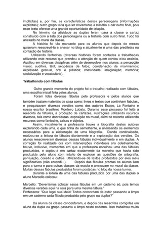 implícitas) e, por fim, as características destes personagens (informações
explícitas); outro grupo teria que ler novamente a história e dar outro final, pois
esse texto oferece uma grande oportunidade de criação.
No término da atividade as duplas leram para a classe o cartaz
construído com a lista dos personagens ou a história com outro final. Tudo foi
anexado no mural da classe.
A história foi tão marcante para os alunos que depois de meses
quiseram reescrevê-la e anexar no blog e atualmente é uma das prediletas na
contação de história.
Utilizando fantoches (diversas histórias foram contadas e trabalhadas
utilizando este recurso que prendeu a atenção de quem contou e/ou assistiu.
Auxiliou em diversas disciplinas além de desenvolver nos alunos: a percepção
visual, auditiva, tátil; seqüência de fatos; coordenação de movimentos;
expressão gestual, oral e plástica; criatividade; imaginação; memória;
socialização e vocabulário).
Trabalhando com fábulas
Outro grande momento do projeto foi o trabalho realizado com fábulas,
uma escolha inicial feita pelos alunos.
Foram lidas diversas fábulas pela professora e pelos alunos que
também traziam materiais de casa como: livros e textos que continham fábulas,
e pesquisavam diversas versões como dos autores Esopo, La Fontaine e
nosso escritor brasileiro Monteiro Lobato. Durante esse processo foi feita a
reescrita de fábulas, a produção de cartazes, ilustrações utilizando recursos
diversos, tais como dobraduras, exposição no mural, além de reconto utilizando
recursos como fantoche, caixas e objetos.
Assim, inicialmente a professora trouxe a biografia destes autores
explorando cada uma, o que tinha de semelhante, e analisando os elementos
necessários para a elaboração de uma biografia. Dando continuidade,
realizou-se a leitura de fábulas diariamente e a exploração das versões. Os
alunos reescreveram diversas dessas fábulas individualmente e em duplas. A
correção foi realizada ora com intervenções individuais ora coletivamente;
houve, inclusive, momentos em que a professora escolheu uma das fábulas
produzidas, e copiou-a em cartaz exatamente da maneira que havia sido
produzida pelo aluno com intuito de explorar as questões de ortografia,
pontuação, coesão e outros. Utilizando-se de textos produzidos por eles mais
significativos (não entendi...). Depois das fábulas prontas os alunos liam
para a turma e para outras classes da escola e anexavam no mural da classe.
Muitas dessas fábulas produzidas foram postadas no blog da nossa turma.
Durante a leitura de uma das fábulas produzida por uma das duplas o
aluno Marcello colocou:
Marcello: “Deveríamos colocar essas fábulas em um caderno só, pois temos
diversas versões aqui na sala para uma mesma fábula.”
Professora: “Que legal sua idéia! Todos concordam de estar passando a limpo
em um caderno cada fábula produzida pelo grupo ou duplas?”
Os alunos da classe concordaram, e depois das reescritas corrigidas um
aluno da dupla ou grupo passava a limpo neste caderno. Isso trabalhou muito
 