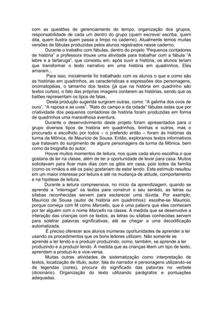 com as questões de gerenciamento de tempo, organização dos grupos,
responsabilidade de cada um dentro do grupo (quem escreve/ escriba, quem
dita, quem ilustra quem passa a limpo no caderno). Atualmente temos muitas
versões de fábulas produzidas pelos alunos registrados nesse caderno.
Durante o trabalho com fábulas, dentro do projeto “Pequenos contadores
de história” a professora trouxe uma atividade para trabalhar com a fábula “A
lebre e a tartaruga”, que consistiu em, após ouvir a história, os alunos teriam
que transformar o texto narrativo em uma história em quadrinhos. Eles
amaram...
Para isso, inicialmente foi trabalhado com os alunos o que e como são
as histórias em quadrinhos, as características e expressões dos personagens,
onomatopéias, o tamanho dos textos (já que na história em quadrinho são
textos curtos), o fato das próprias imagens contarem as histórias, sendo que os
balões representam os tipos de falas.
Desta produção sugerida surgiram outras, como: “A galinha dos ovos de
ouro”, “A raposa e as uvas”, “Rato do campo e da cidade” fábulas estas que por
criatividade dos pequenos contadores de história foram produzidas em forma
de quadrinhos uma maravilhosa aventura.
Durante o desenvolvimento deste projeto foram apresentados para o
grupo diversos tipos de história em quadrinhos, tirinhas e outros, mas o
procurado e escolhido por todos – o preferido então – foram às histórias da
turma da Mônica, de Maurício de Sousa. Então, exploramos textos informativos
que tratavam do surgimento de alguns personagens da turma da Mônica, bem
como da biografia do autor.
Houve muitos momentos de leitura, nos quais cada aluno escolhia o que
gostaria de ler na classe, além de ter a oportunidade de levar para casa. Muitos
solicitavam para ficar mais dias com os gibis em casa, pois todos da família
(como os irmãos e até os pais) gostariam de estar lendo. Este estímulo resultou
em um maior interesse por leitura e até na mudança de atitude, comportamento
e na hipótese de leitura.
Durante a leitura compreensiva, no início da aprendizagem, quando se
aprende a “interrogar” os textos para construir o seu sentido, as letras ou
sílabas reconhecidas servem para esclarecer uma dúvida. Por exemplo,
Maurício de Sousa (autor de história em quadrinhos): escolhe-se Mauricio,
porque começa com M como Marcello, que é uma palavra que eles conhecem
por ter alguém com o nome Marcello na classe. À medida que se desenvolve a
interação das crianças com os textos, as letras ou sílabas conhecidas servem
para soletrar palavras significativas, até se chegar a uma decodificação
automatizada.
É preciso oferecer aos alunos inúmeras oportunidades de aprender a ler
usando os procedimentos que os bons leitores utilizam. Não somente se
aprende a ler lendo e a produzir produzindo, como, também, se aprende a ler
produzindo e a produzir lendo. À medida que as crianças lêem um tipo de texto,
aprendem a produzi-lo e vice-versa.
Muitas outras atividades de sistematização como interpretação de
textos, localização de título, autor, fala do narrador e personagens utilizando-se
de legendas (cores), procura do significado das palavras no verbete
(dicionário). Organização do texto utilizando parágrafos e pontuações
adequadas.
 