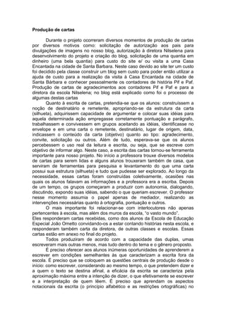 Produção de cartas
Durante o projeto ocorreram diversos momentos de produção de cartas
por diversos motivos como: solicitação de autorização aos pais para
divulgações de imagens no nosso blog, autorização à diretora Nilselena para
desenvolvimento do projeto e criação do blog, solicitação de uma quantia em
dinheiro (uma bela quantia) para custo do site e/ ou visita a uma Casa
Encantada na cidade de Santa Barbara. Neste caso devido ao site ter um custo
foi decidido pela classe construir um blog sem custo para poder então utilizar a
ajuda de custo para a realização da visita à Casa Encantada na cidade de
Santa Bárbara e conhecer pessoalmente os contadores de história Pif e Paf.
Produção de cartas de agradecimentos aos contadores Pif e Paf e para a
diretora da escola Nilselena; no blog está explicado como foi o processo de
algumas destas cartas
Quanto à escrita de cartas, pretendia-se que os alunos: construíssem a
noção de destinatário e remetente, apropriando-se da estrutura da carta
(silhueta), adquirissem capacidade de argumentar e colocar suas idéias para
aquela determinada ação empregasse corretamente pontuação e parágrafo,
trabalhassem e convivessem em grupos aceitando as idéias, identificasse no
envelope e em uma carta o remetente, destinatário, lugar de origem, data,
indicassem o conteúdo da carta (objetivo) quanto ao tipo: agradecimento,
convite, solicitação ou outros. Além de tudo, esperava-se que os alunos
percebessem o uso real da leitura e escrita, ou seja, que se escreve com
objetivo de informar algo. Neste caso, a escrita das cartas tornou-se ferramenta
importante para nosso projeto. No início a professora trouxe diversos modelos
de cartas para serem lidas e alguns alunos trouxeram também de casa, que
serviram de ferramentas para pesquisa e levantamento do que uma carta
possui sua estrutura (silhueta) e tudo que pudesse ser explorado. Ao longo da
necessidade, essas cartas foram construídas coletivamente, ocasiões nas
quais os alunos falavam as informações e a professora era a escriba. Depois
de um tempo, os grupos começaram a produzir com autonomia, dialogando,
discutindo, expondo suas idéias, sabendo o que queriam escrever. O professor
nesse momento assumia o papel apenas de mediador, realizando as
intervenções necessárias quanto à ortografia, pontuação e outros.
O mais importante foi relacionar-se com interlocutores não apenas
pertencentes à escola, mas além dos muros da escola, “o vasto mundo”.
Eles responderam cartas recebidas, como dos alunos da Escola de Educação
Especial João Ometto convidando-os a estar contando histórias nesta escola, e
responderam também carta da diretora, de outras classes e escolas. Essas
cartas estão em anexo no final do projeto.
Todos produziram de acordo com a capacidade das duplas, umas
escreveram mais outras menos, mas tudo dentro do tema e o gênero proposto.
É preciso oferecer aos alunos inúmeras oportunidades de aprenderem a
escrever em condições semelhantes às que caracterizam a escrita fora da
escola. É preciso que se coloquem as questões centrais de produção desde o
início: como escrever, considerando ao mesmo tempo, o que pretendem dizer e
a quem o texto se destina afinal, a eficácia da escrita se caracteriza pela
aproximação máxima entre a intenção de dizer, o que efetivamente se escrever
e a interpretação de quem lêem. É preciso que aprendam os aspectos
notacionais da escrita (o princípio alfabético e as restrições ortográficas) no
 