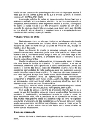 interior de um processo de aprendizagem dos usos da linguagem escrita. É
disso que se está falando quando se diz que é preciso “aprender a escrever,
escrevendo” (BRASIL, PCN 1997).
A produção coletiva de cartas ao longo do projeto tentou favorecer a
análise e a reflexão sobre o sistema alfabético de escrita a correspondência
fonográfica, correspondência entre segmentos falados e escritos, a divulgação
do escrito a outros leitores e por fim procurando explorar, de um lado, o
contexto de produção (quem fala ou escreve, para quem, com que intenção,
em que situação, etc) e, de outro, o reconhecimento e a apropriação de suas
características formais (composição e estilo).
Produção/ Criação do BLOG
No início seria criado um site para divulgar os trabalhos em sala de aula.
Essa idéia foi desenvolvida em conjunto entre professora e alunos, pois
desejava-se, além do mural que já faz parte da rotina de sala, divulgar os
trabalhos além da escola.
Como no decorrer do projeto na pesquisa realizada pela professora
constatou-se que seria necessário gastar uma certa quantia em dinheiro para
montar o site e, ao mesmo tempo, surgiu a idéia de uma visita paga a uma
casa de contadores de história, a professora trouxe o problema à classe
durante os questionamentos.
Os alunos adoraram e todos acataram permanecendo, assim, a idéia de
criar uma forma de divulgar os trabalhos. Foi dada a partida, e na sala de
informática juntamente com a professora e com a coordenadora Denise, que
recebeu o convite dos alunos, iniciou-se mostrando diversos tipos de blog
oferecendo oportunidades de visita, exploração para eles pudessem conhecer
e entender o funcionamento de um blog. Os blogs que eles mais gostaram foi
o da Ivete Sangalo e Rodrigo Faro. Esses alunos são da atualidade mesmo!
Foi um momento cheio de aprendizagem, pois questionaram,
compararam e chegaram com muitas idéias. Atualmente, todos sabem iniciar
um computador, entrar na internet, digitar o endereço eletrônico, além de já
saberem o que querem escrever de comentários.
Isso ajudou muito na leitura e escrita, principalmente ortografia, coesão,
pontuação, início com letra maiúscula ou nome próprio, entre outros.
Com ajuda da Denise e da filha da professora, Daniele que foi até a
escola na sala de informática, iniciou-se então o visual do blog. Primeiramente
a escolha do fundo do blog, de imediato mostrando às opções a classe; em
geral, escolheram livros, com a justificativa de ser contadores de história, por
isso, muitos livros; próximo passo foi a escolha do tipo de letra. Foi explicado
aos alunos o funcionamento dos marcadores que funcionam como um índice,
sendo que os primeiros escolhidos foram histórias, piadas e nossa turma. No
desenvolver do projeto outros marcadores foram sendo acrescentados, de
acordo com as necessidades.
Criação da propaganda
Depois de iniciar a produção do blog pensamos em como divulgar isso a
todos.
 