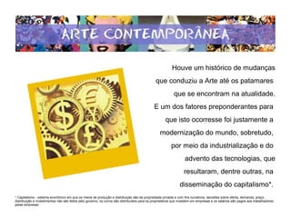 Houve um histórico de mudanças
que conduziu a Arte até os patamares
que se encontram na atualidade.
E um dos fatores preponderantes para
que isto ocorresse foi justamente a
modernização do mundo, sobretudo,
por meio da industrialização e do
advento das tecnologias, que
resultaram, dentre outras, na
disseminação do capitalismo*.
* Capitalismo - sistema econômico em que os meios de produção e distribuição são de propriedade privada e com fins lucrativos; decisões sobre oferta, demanda, preço,
distribuição e investimentos não são feitos pelo governo, os lucros são distribuídos para os proprietários que investem em empresas e os salários são pagos aos trabalhadores
pelas empresas.
 
