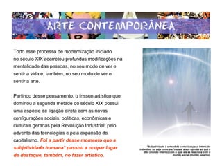 Todo esse processo de modernização iniciado
no século XIX acarretou profundas modificações na
mentalidade das pessoas, no seu modo de ver e
sentir a vida e, também, no seu modo de ver e
sentir a arte.
Partindo desse pensamento, o frisson artístico que
dominou a segunda metade do século XIX possui
uma espécie de ligação direta com as novas
configurações sociais, políticas, econômicas e
culturais geradas pela Revolução Industrial, pelo
advento das tecnologias e pela expansão do
capitalismo. Foi a partir desse momento que a
subjetividade humana* passou a ocupar lugar
de destaque, também, no fazer artístico.
*Subjetividade é entendida como o espaço íntimo do
indivíduo, ou seja como ele 'instala' a sua opinião ao que é
dito (mundo interno) com o qual ele se relaciona com o
mundo social (mundo externo).
 