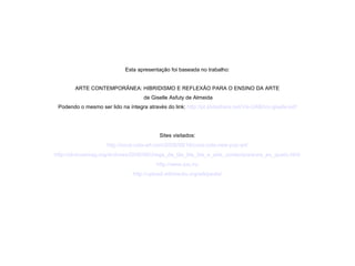 Esta apresentação foi baseada no trabalho:
ARTE CONTEMPORÂNEA: HIBRIDISMO E REFLEXÃO PARA O ENSINO DA ARTE
de Giselle Asfuty de Almeida
Podendo o mesmo ser lido na íntegra através do link: http://pt.slideshare.net/Vis-UAB/tcc-giselle-pdf
Sites visitados:
http://coca-cola-art.com/2008/09/16/coca-cola-new-pop-art/
http://obviousmag.org/archives/2008/08/chega_de_bla_bla_bla_e_arte_contemporanea_eu_quero.html
http://www.sxc.hu
http://upload.wikimedia.org/wikipedia/
 