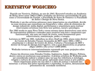 KRZYSZTOF WODICZKO Nascido em Varsóvia, Polônia, no ano de 1943, Krzysztof estudou na Academia de Belas Artes entre 1962 d 1968 e trabalha em diversas universidades do país, como a Universidade de Guelph, a Faculdade de Artes de Ontário e a Faculdade de Artes e Design de Nova Scotia. Wodiczko é um dos artistas poloneses mais importantes na atualidade, devido às suas técnicas que consistiam em fotografia e vídeo, além de elementos do design industrial, mídia digital, performance e arquitetura para realizar intervenções artísticas com forte teor político, social e psicológico. Em 1983 muda-se para Nova York e nessa mesma época desenvolveu uma série de instrumentos públicos e nômades para usuários sem-teto e imigrantes que funcionariam, não sem um toque de ironia, como ferramentas para sobrevivência, comunicação, poder, e terapia. Lecionou no MIT em 1991, trabalhou no  Alien Staff  em 1992 ,  atuou como diretor do Centro de Estudos Visuais Avançados do MIT entre 1994 e 1997 e atualmente é o diretor do Centro de Artes, Cultura e Tecnologia do MIT e diretor do Grupo de Design  Interrogative,  com o qual desenvolveu os projetos  AEgis  (2000) e  Dis-armor  (1999-2000). Wodiczko tornou-se internacionalmente renomado por suas projeções sobre monumentos urbanos. Países tão diversos como Estados Unidos, Inglaterra, Japão, México, Polônia, dentre outros já receberam suas projeções. A prática artística de Wodiczko pode ser considerada radical e utópica uma vez que faz referência à mitologia, religião e cultura de uma forma geral, aplicando esses temas à arte pública. Outro importante ponto em sua obra é a idéia de justiça e inclusão das minorias: o artista fala pelos injustiçados e rejeitados, os outros, denunciando os preconceitos da  sociedade neoliberal. 
