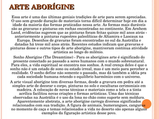 ARTE ABORÍGINE Essa arte é uma das últimas geniais tradições de arte para serem apreciadas. O uso sem grande duração de materiais torna difícil determinar hoje em dia a idade da maioria das formas praticadas nessa arte. As formas mais duráveis são as gravuras e pinturas em rochas encontradas no continente. Em Arnhem Land, evidências sugerem que as pinturas foram feitas quinze mil anos atrás - anteriormente a pinturas rupestres paleolíticas de Altamira e Lascaux na Europa. Desenhos de gravuras foram encontradas no sul da Austrália e datadas há treze mil anos atrás. Recentes estudos indicam que gravuras e pinturas desse e outros tipos de arte aborígine, mantiveram contínua atividade artística ao longo do milênio.  Sonho Aborígine (The Dreamtime) - Para os aborígines arte é significado do presente conectado ao passado a seres humanos com o mundo sobrenatural. Para eles, a vida espiritual se encontra nos sonhos. A real crença deles é que o sonho não é um estado de sono ou estado irreal, mas é um meio para perceber a realidade. O sonho define não somente o passado, mas dá também a idéia pra cada sociedade humana retendo o equilíbrio harmônico com o universo. A arte visual aborígine tem diversas formas, desde a gravura em pedra até a simples arte de decorar o corpo, pinturas no solo e esculturas cerimoniais em madeira. A colocação de novas técnicas e materiais como a tela e a tinta acrílica facilitou novas criações e formas artísticas. Uma das técnicas observadas na Austrália é o uso da lona no chão como suporte sem moldura. Aparentemente abstrata, a arte aborígine carrega diversos significados relacionados com sua tradição. A figura de animais, bumerangues, cangurus no momento de caça e temas relacionados a vida no deserto são apenas alguns exemplos da figuração artística desse povo. 