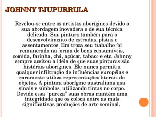 JOHNNY TJUPURRULA   Revelou-se entre os artistas aborígines devido a sua abordagem inovadora e de sua técnica delicada. Sua pintura também para o desenvolvimento de estradas, pistas e assentamentos. Em troca seu trabalho foi remunerado na forma de bens consumíveis, comida, farinha, chá, açúcar, tabaco e etc. Johnny sempre aceitou a idéia de que suas pinturas são histórias aborígines. Ele nunca permitiu qualquer infiltração de influências européias e raramente utiliza representações literais de objetos. A pintura aborígine australiana usa sinais e símbolos, utilizando tintas no corpo. Devido essa "pureza" suas obras mantêm uma integridade que os coloca entre as mais significativas produções de arte seminal.  