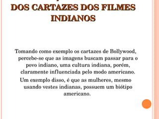 A PRODUÇÃO IDEOLÓGICA DOS CARTAZES DOS FILMES INDIANOS Tomando como exemplo os cartazes de Bollywood, percebe-se que as imagens buscam passar para o povo indiano, uma cultura indiana, porém, claramente influenciada pelo modo americano. Um exemplo disso, é que as mulheres, mesmo usando vestes indianas, possuem um biótipo americano.  