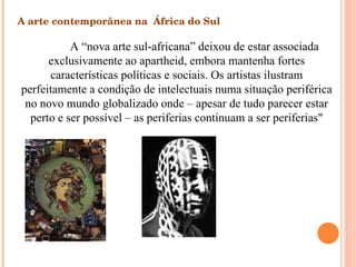 A arte contemporânea na  África do Sul A “nova arte sul-africana” deixou de estar associada exclusivamente ao apartheid, embora mantenha fortes características políticas e sociais. Os artistas ilustram perfeitamente a condição de intelectuais numa situação periférica no novo mundo globalizado onde – apesar de tudo parecer estar perto e ser possível – as periferias continuam a ser periferias" 