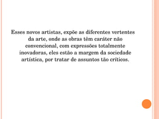 Esses novos artistas, expõe as diferentes vertentes da arte, onde as obras têm caráter não convencional, com expressões totalmente inovadoras, eles estão a margem da sociedade artística, por tratar de assuntos tão críticos. 