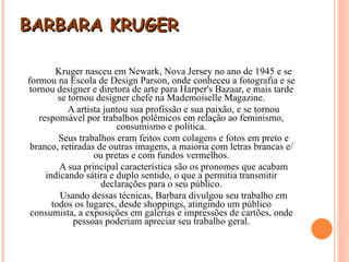 BARBARA KRUGER Kruger nasceu em Newark, Nova Jersey no ano de 1945 e se formou na Escola de Design Parson, onde conheceu a fotografia e se tornou designer e diretora de arte para Harper's Bazaar, e mais tarde se tornou designer chefe na Mademoiselle Magazine. A artista juntou sua profissão e sua paixão, e se tornou responsável por trabalhos polêmicos em relação ao feminismo, consumismo e política. Seus trabalhos eram feitos com colagens e fotos em preto e branco, retiradas de outras imagens, a maioria com letras brancas e/ou pretas e com fundos vermelhos. A sua principal característica são os pronomes que acabam indicando sátira e duplo sentido, o que a permitia transmitir declarações para o seu público. Usando dessas técnicas, Barbara divulgou seu trabalho em todos os lugares, desde shoppings, atingindo um público consumista, a exposições em galerias e impressões de cartões, onde pessoas poderiam apreciar seu trabalho geral. 