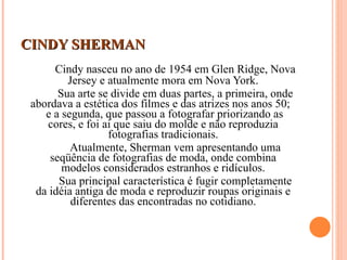 CINDY SHERMAN Cindy nasceu no ano de 1954 em Glen Ridge, Nova Jersey e atualmente mora em Nova York. Sua arte se divide em duas partes, a primeira, onde abordava a estética dos filmes e das atrizes nos anos 50;  e a segunda, que passou a fotografar priorizando as cores, e foi ai que saiu do molde e não reproduzia fotografias tradicionais. Atualmente, Sherman vem apresentando uma seqüência de fotografias de moda, onde combina modelos considerados estranhos e ridículos. Sua principal característica é fugir completamente da idéia antiga de moda e reproduzir roupas originais e diferentes das encontradas no cotidiano. 