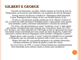 GILBERT E GEORGE Nascido em Dolomites, na Itália, Gilbert estudou na Escola de Arte de Wolkenstein, na Escola de Arte Hallaine e na Academia de Arte de Munique. George nasceu em Devon e estudou no  Dartington Adult Education Centre, Dartington Hall College of Art e na Oxford School of Art. Os dois se encontraram quando estudavam na St. Martin’s School of Art, e à partir de então passaram a trabalhar juntos e apresentam como apenas uma entidade e juntos, alteraram radicalmente o conceito de estrutura. No início, eles apresentaram-se como “esculturas vivas” e tudo aquilo que faziam, consideravam como obra de arte. Uma dessas obras, foi o  Our New Sculture , um vídeo realizado em 1969 onde os dois se apresentavam como uma banda sonora constituída por uma canção de antes da guerra. A partir daí, passaram a utilizar diversas linguagens como desenho à fotografia e pintura. Depois disso, cada vez mais a “arma” central do trabalho foi se tornando a fotografia, que era utilizada em painéis onde o tema era a sua vida. Depois dos anos 80, seus painéis passaram a ter grandes dimensões, estrutura uniforme em forma de grelha e como nos vitrais.  Em  Cock Door , de 1991, é visível a forma frontal mas simultaneamente bem humorada como artistas tratam os temas mais complexos.  