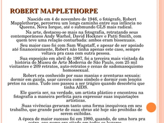 ROBERT MAPPLETHORPE Nascido em 4 de novembro de 1946, o fotógrafo, Robert Mapplethorpe, percorreu um longo caminho entre sua infância no Queens, Nova Iorque, até o submundo GLS mais radical. Na arte, destacou-se mais na fotografia, retratando seus contemporâneos Andy Warhol, David Hocknev e Patti Smith, com quem teve uma relação conturbada: ambos eram bissexuais. Seu maior caso foi com Sam Wagstaff, e apesar de ser apoiado até financeiramente, Robert não tinha apenas este caso, sempre voltava pra casa com outra pessoa. Sua exposição em abril de 1997, foi a terceira mais visitada da história do Museu de Arte Moderna de São Paulo, com 25 mil visitantes e 209 retratos, auto-retratos e cenas de sadomasoquismo homossexual. Robert era conhecido por suas manias e aventuras sexuais: dormir em gaiola, usar caveira como símbolo e dormir com lençóis pretos na cama. Tudo isso passou a ser trágico quando descobriu que tinha AIDS. Ele queria ser, na verdade, um artista plástico e encontrou na fotografia a maneira perfeita para expressar suas inquietações artísticas. Suas vivências geraram tanto uma forma inequívoca em seu trabalho, que grande parte de suas obras até hoje são proibidas de serem exibidas. A época de maior sucesso foi em 1980, quando, de uma hora pra outra, seu nome era citado em todos os lugares.  