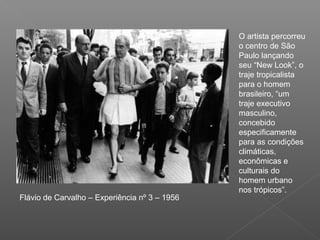 O artista percorreu
                                               o centro de São
                                               Paulo lançando
                                               seu “New Look”, o
                                               traje tropicalista
                                               para o homem
                                               brasileiro, “um
                                               traje executivo
                                               masculino,
                                               concebido
                                               especificamente
                                               para as condições
                                               climáticas,
                                               econômicas e
                                               culturais do
                                               homem urbano
                                               nos trópicos”.
Flávio de Carvalho – Experiência nº 3 – 1956
 