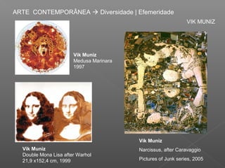 ARTE CONTEMPORÂNEA  Diversidade | Efemeridade
                                                              VIK MUNIZ




                       Vik Muniz
                       Medusa Marinara
                       1997




                                         Vik Muniz
  Vik Muniz                              Narcissus, after Caravaggio
  Double Mona Lisa after Warhol
  21,9 x152,4 cm, 1999                   Pictures of Junk series, 2005
 