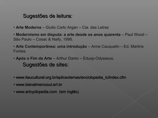 Sugestões de leitura:

• Arte Moderna – Giulio Carlo Argan – Cia. das Letras
• Modernismo em disputa: a arte desde os anos quarenta – Paul Wood –
São Paulo – Cosac & Naify, 1998.
• Arte Contemporânea: uma introdução – Anne Cauquelin – Ed. Martins
Fontes.
• Após o Fim da Arte – Arthur Danto – Edusp-Odysseus.
     Sugestões de sites:

• www.itaucultural.org.br/aplicexternas/enciclopedia_ic/index.cfm
• www.bienalmercosul.art.br
• www.artcyclopedia.com (em inglês)
 