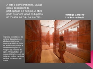 A arte é democratizada. Muitas
    obras dependem da
    participação do público. A obra
    pode estar em todos os lugares,   “Orange Gardens” -
    no museu, na rua, na internet..   Cris Bierrenbach




Inspirada no cotidiano da
periferia das cidades, a
artista constrói uma
espécie de labirinto, feito
em tecido transparente e
onde estão impressas
imagens de paredes de
tijolos. O resultado é um
espaço interativo, onde os
visitantes podem caminhar
e até se perder em seu
interior.
 