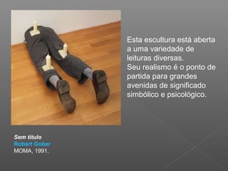 Esta escultura está aberta
               a uma variedade de
               leituras diversas.
               Seu realismo é o ponto de
               partida para grandes
               avenidas de significado
               simbólico e psicológico.




Sem título
Robert Gober
MOMA, 1991.
 