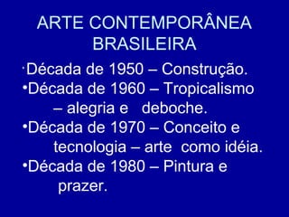 ARTE CONTEMPORÂNEA
         BRASILEIRA
•
 Década de 1950 – Construção.
•Década de 1960 – Tropicalismo
    – alegria e deboche.
•Década de 1970 – Conceito e
    tecnologia – arte como idéia.
•Década de 1980 – Pintura e
     prazer.
 