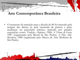 Arte Contemporânea Brasileira
• O momento de transição para a década de 80 foi marcado pela
insígnia das diretas já, pela retomada da pintura e pelas
mudanças no panorama artístico, marcado por grandes
exposições como: Tradição e Ruptura, 1984; A Trama do Gosto,
1987 (organizadas pela Bienal de São Paulo); A Mão Afro-
Brasileira, 1988 (organizada pelo Museu de Arte Moderna de
São Paulo).
 