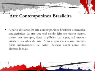 Arte Contemporânea Brasileira
• A partir dos anos 90 arte contemporânea brasileira desenvolve
características da arte que está sendo feita em outros países,
como, por exemplo, fazer o público participar, até mesmo
interferir na obra de arte. Atitude apresentada nas diversas
feiras internacionais de Artes Plásticas assim como nas
diversas bienais.
 