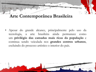 Arte Contemporânea Brasileira
• Apesar do grande alcance, principalmente pelo uso da
tecnologia, a arte brasileira ainda permanece como
um privilégio das camadas mais ricas da população e
continua sendo veiculada nos grandes centros urbanos,
excluindo do processo artístico o interior do país.
 