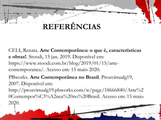 REFERÊNCIAS
CELI, Renata. Arte Contemporânea: o que é, características
e obras!. Stoodi, 15 jan. 2019. Disponível em:
https://www.stoodi.com.br/blog/2019/01/15/arte-
contemporanea/. Acesso em: 15 maio 2020.
PBworks. Arte Contemporânea no Brasil. Proavirtualg19,
2007. Disponível em:
http://proavirtualg19.pbworks.com/w/page/18666840/Arte%2
0Contempor%C3%A2nea%20no%20Brasil. Acesso em: 15 maio
2020.
 