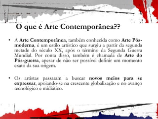 O que é Arte Contemporânea??
• A Arte Contemporânea, também conhecida como Arte Pós-
moderna, é um estilo artístico que surgiu a partir da segunda
metade do século XX, após o término da Segunda Guerra
Mundial. Por conta disso, também é chamada de Arte do
Pós-guerra, apesar de não ser possível definir um momento
exato da sua origem.
• Os artistas passaram a buscar novos meios para se
expressar, apoiando-se na crescente globalização e no avanço
tecnológico e midiático.
 