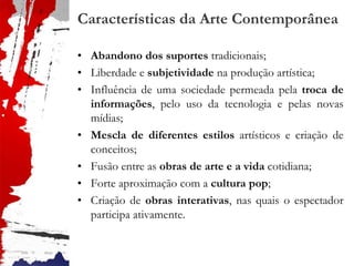 Características da Arte Contemporânea
• Abandono dos suportes tradicionais;
• Liberdade e subjetividade na produção artística;
• Influência de uma sociedade permeada pela troca de
informações, pelo uso da tecnologia e pelas novas
mídias;
• Mescla de diferentes estilos artísticos e criação de
conceitos;
• Fusão entre as obras de arte e a vida cotidiana;
• Forte aproximação com a cultura pop;
• Criação de obras interativas, nas quais o espectador
participa ativamente.
 