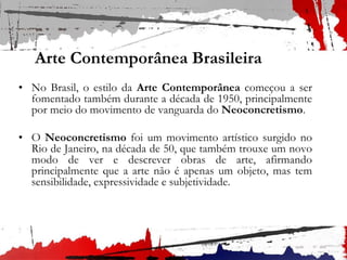 Arte Contemporânea Brasileira
• No Brasil, o estilo da Arte Contemporânea começou a ser
fomentado também durante a década de 1950, principalmente
por meio do movimento de vanguarda do Neoconcretismo.
• O Neoconcretismo foi um movimento artístico surgido no
Rio de Janeiro, na década de 50, que também trouxe um novo
modo de ver e descrever obras de arte, afirmando
principalmente que a arte não é apenas um objeto, mas tem
sensibilidade, expressividade e subjetividade.
 