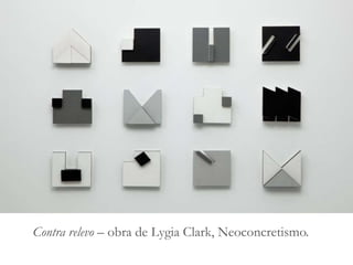 Arte Contemporânea Brasileira
• No Brasil, o estilo da Arte Contemporânea começou a ser
fomentado também durante a década de 1950, principalmente
por meio do movimento de vanguarda do Neoconcretismo.
• O Neoconcretismo foi um movimento artístico surgido no
Rio de Janeiro, na década de 50, que também trouxe um novo
modo de ver e descrever obras de arte, afirmando
principalmente que a arte não é apenas um objeto, mas tem
sensibilidade, expressividade e subjetividade.
Contra relevo – obra de Lygia Clark, Neoconcretismo.
 