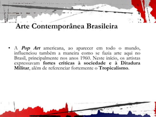 Arte Contemporânea Brasileira
• A Pop Art americana, ao aparecer em todo o mundo,
influenciou também a maneira como se fazia arte aqui no
Brasil, principalmente nos anos 1960. Neste início, os artistas
expressavam fortes críticas à sociedade e à Ditadura
Militar, além de referenciar fortemente o Tropicalismo.
 