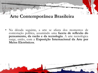 Arte Contemporânea Brasileira
• Na década seguinte, a arte se afasta dos momentos de
contestação política, assumindo uma faceta de reflexão do
pensamento, da razão e da tecnologia. A arte tecnológica
surge, então, com a Exposição Internacional da Arte por
Meios Eletrônicos.
 