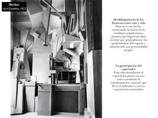 Merzbau
-Kurt Schwitters, 1923
Desdibujamiento de las
fronteras entre arte y vida
Para mí es un hecho
memorable la fusión de la
escultura, arquitectura y
pintura, que logra esta obra
viviente que gradualmente fue
apoderándose del espacio y
adquiriendo una personalidad
propia.
La participación del
espectador
Esta obra transforma al
espectador pasivo en uno
activo, mediante la
transformación espacial, que
lleva al individuo a nuevas
experiencias sensoriales.
 