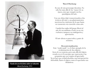 Marcel Duchamp
Es uno de mis personajes favoritos. No
sólo fue más allá de los "ismos"de su
época, sino que rompió con los
paradigmas del arte.
Con sus obras dejó conmocionados a los
teóricos del arte, y sus planteamientos
movieron los cimientos de lo que hasta
ese momento era conocido como arte.
Cambió las reglas del juego, liberó al
arte de sus ataduras, el arte ya no era
exclusivo, tampoco su catalogación y
apreciación.
El arte ahora es para todos y parte de
nosotros.
Descontextualización
Este "ready made" es el claro ejemplo de la
revalorización de dos objetos
fuera de su contexto, pero más allá del objeto
creado en sí, él concepto que representa y las
preguntas que nos surgen al apreciarlo.
Ya no hay una verdad absoluta, una interpretación
defendida.Tanto el objeto como el espectador son
dinámicos.
Rueda de una bicicleta sobre un taburete
-Marcel Duchamp, 1913
 