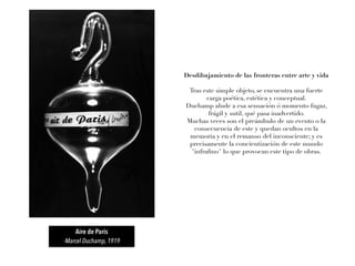 Aire de París
-Marcel Duchamp, 1919
Desdibujamiento de las fronteras entre arte y vida
Tras este simple objeto, se encuentra una fuerte
carga poética, estética y conceptual.
Duchamp alude a esa sensación ó momento fugaz,
frágil y sutil, qué pasa inadvertido.
Muchas veces son el preámbulo de un evento o la
consecuencia de este y quedan ocultos en la
memoria y en el remanso del inconsciente; y es
precisamente la concientización de este mundo
"infraﬁno" lo que provocan este tipo de obras.
 