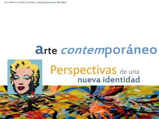 arte contemporáneo
Perspectivas de una
nueva identidad
arq. federico sánchez y sánchez – perspectivas nueva identidad
 