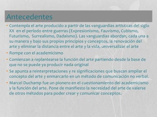 Antecedentes
• Contempla el arte producido a partir de las vanguardias artísticas del siglo
XX en el período entre guerras (Expresionismo, Fauvismo, Cubismo,
Futurismo, Surrealismo, Dadaísmo). Las vanguardias abordan, cada una a
su manera y bajo sus propios principios y conceptos, la renovación del
arte y eliminar la distancia entre el arte y la vida, universalizar el arte
• Rompe con el academicismo
• Comienzan a replantearse la función del arte partiendo desde la base de
que no se puede ya producir nada original
• Se apunta a reinterpretaciones y re significaciones que buscan ampliar el
concepto del arte y enmarcarlo en un método de comunicación no verbal.
• Marcel Duchamp fue un pionero en el cuestionamiento del academicismo
y la función del arte. Pone de manifiesto la necesidad del arte de valerse
de otros métodos para poder crear y comunicar conceptos.
 