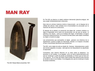 MAN RAY
En The Gift, se observa un objeto cotidiano intervenido (plancha antigua) del
que surgen reinterpretaciones y discursos.
Esta obra en primera instancia remite al desconcierto por el despojo de la
utilidad del artículo. Este arrebato de la funcionalidad es provocado por la
inserción de clavos en la estructura.
El despojo de la utilidad y la extracción del objeto del contexto cotidiano no
aleja al espectador de la serie de convenciones con las que se asocia la
plancha y los clavos, como es el trabajo del hogar, la feminidad y la figura
masculina respectivamente. En la lectura de esta pieza cada objeto manifiesta
su origen y lo pone en juego.
Las convenciones que acompañan al objeto generan una dinámica de re
significación cuando el objeto es intervenido, llevado a un espacio vinculado
al arte y renombrado (fenómeno que transforma).
The Gift como objeto de arte es dotado de diversas interpretaciones a partir
del nombre asignado a la pieza, este ejercicio de interpretación es adjudicado
al espectador.
Comentaría Juan Antonio Ramírez en su texto sobre el dadaísmo: “La
escultura no se moldea, ni se desgata, como se hacía tradicionalmente sino
que se “construye” a partir de piezas ya existentes, lo mismo que se hace con
una máquina”. En el caso del ready made de Man Ray aplicaría esta premisa
en donde la obra no se moldea, ni se desgasta sino que se construye a través
de piezas existentes.
The Gift, Ready Made (ensamble) 1921
 