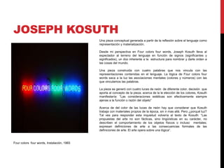 JOSEPH KOSUTH
Una pieza conceptual generada a partir de la reflexión sobre el lenguaje como
representación y materialización.
Desde mi perspectiva en Four colors four words, Joseph Kosuth lleva al
espectador al terreno del lenguaje en función de signos (significantes y
significados), un dúo inherente a la estructura para nombrar y darle orden a
las cosas del mundo.
Una pieza construida con cuatro palabras que nos vincula con las
representaciones contenidas en el lenguaje. La lógica de Four colors four
words saca a la luz las asociaciones mentales (colores y números) con las
que vinculamos las palabras.
La pieza se generó con cuatro luces de neón de diferente color, decisión que
aporta al concepto de la pieza; acerca de la le elección de los colores, Kosuth
manifestaría: “Las consideraciones estéticas son efectivamente siempre
ajenas a la función o razón del objeto”
Acerca de del color de las luces de neón hay que considerar que Kosuth
trabaja con materiales propios de la época, sin ir mas allá. Pero ¿porqué luz?
Tal ves para responder esta inquietud volvería al texto de Kosuth: “Las
propuestas del arte no son fácticas, sino lingüísticas en su carácter, no
describen el comportamiento de los objetos físicos o incluso mentales;
expresan definiciones de arte a las consecuencias formales de las
definiciones de arte. El arte opera sobre una lógica”.
Four colors four words, Instalación, 1965
 