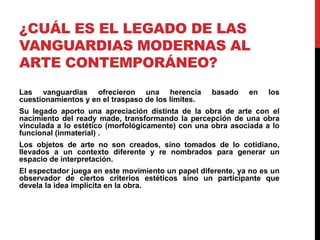 ¿CUÁL ES EL LEGADO DE LAS
VANGUARDIAS MODERNAS AL
ARTE CONTEMPORÁNEO?
Las vanguardias ofrecieron una herencia basado en los
cuestionamientos y en el traspaso de los límites.
Su legado aporto una apreciación distinta de la obra de arte con el
nacimiento del ready made, transformando la percepción de una obra
vinculada a lo estético (morfológicamente) con una obra asociada a lo
funcional (inmaterial) .
Los objetos de arte no son creados, sino tomados de lo cotidiano,
llevados a un contexto diferente y re nombrados para generar un
espacio de interpretación.
El espectador juega en este movimiento un papel diferente, ya no es un
observador de ciertos criterios estéticos sino un participante que
devela la idea implícita en la obra.
 