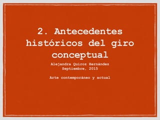 2. Antecedentes
históricos del giro
conceptual
Alejandra Quiroz Hernández
Septiembre, 2015
Arte contemporáneo y actual
 